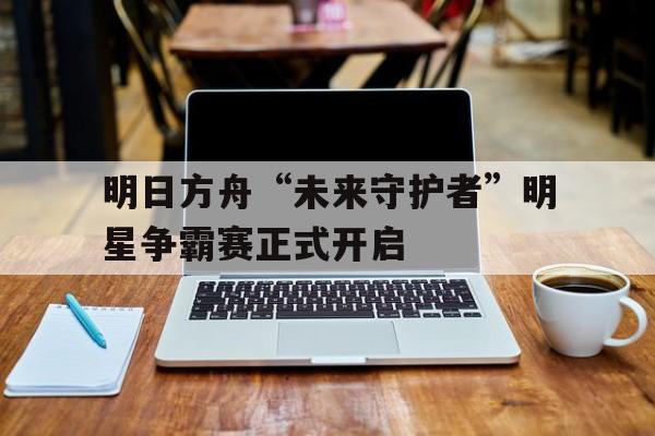九游娱乐登录-明日方舟“未来守护者”明星争霸赛正式开启的简单介绍